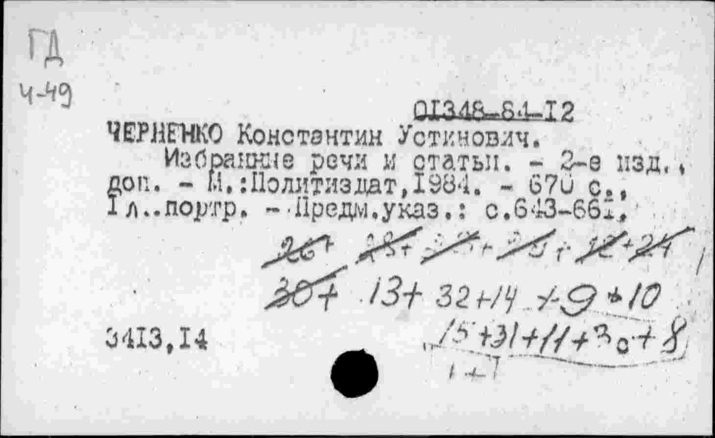 ﻿ГД 4-^9
„ ,	1МЗШМ14-.12
ЧЕРНЕНКО Константин Устинович.
Избранное речи и статьи. - 3-е изд,» доп. - м,:Политиздат,1984. - 67и с., 1л..портр. ~-Предо.указ.: с.643-661,'
3413,14